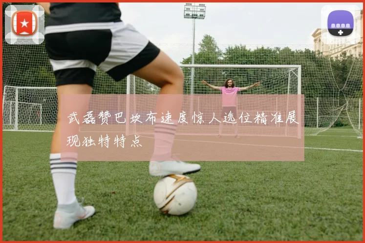 武磊赞巴坎布速度惊人选位精准展现独特特点