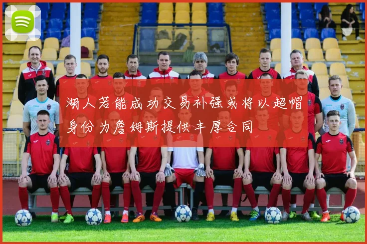 湖人若能成功交易补强或将以超帽身份为詹姆斯提供丰厚合同