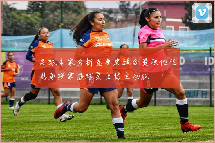 足球专家分析克鲁皮适合曼联但伯恩茅斯掌握球员出售主动权