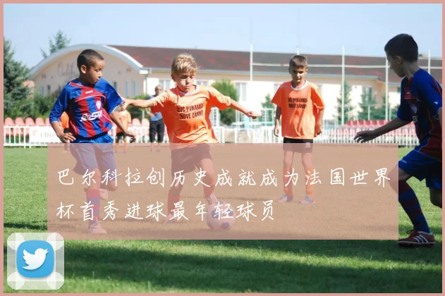巴尔科拉创历史成就成为法国世界杯首秀进球最年轻球员
