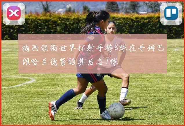 梅西领衔世界杯射手榜8球在手姆巴佩哈兰德紧随其后各7球