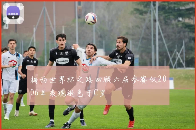 梅西世界杯之路回顾六届参赛仅2006年表现逊色于C罗
