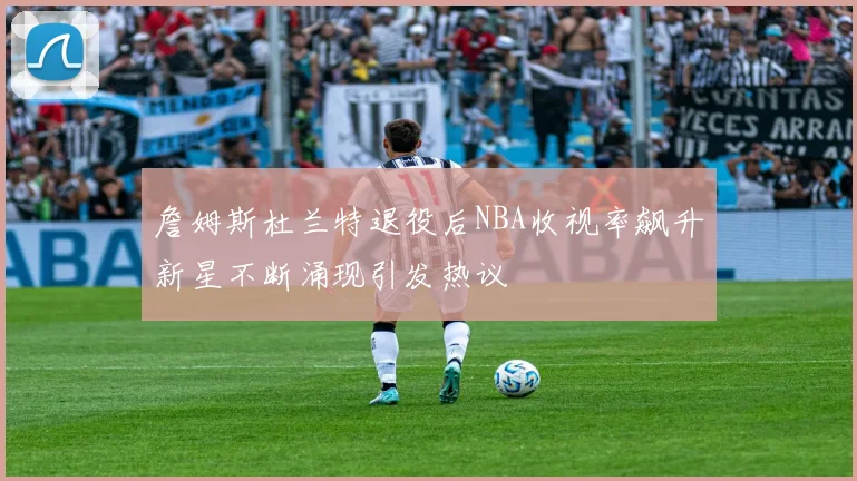 詹姆斯杜兰特退役后NBA收视率飙升新星不断涌现引发热议