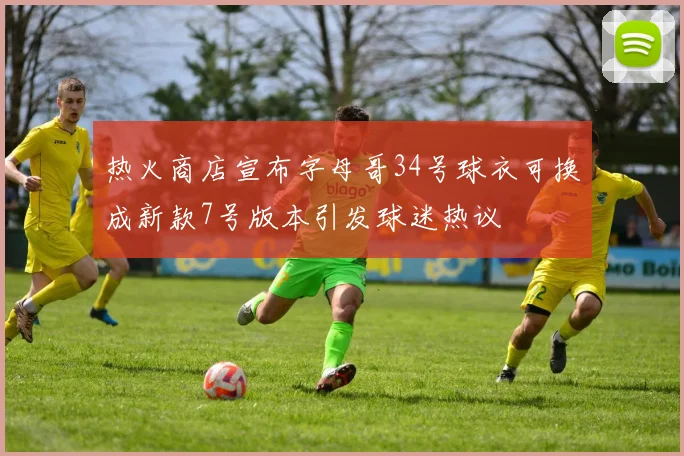 热火商店宣布字母哥34号球衣可换成新款7号版本引发球迷热议