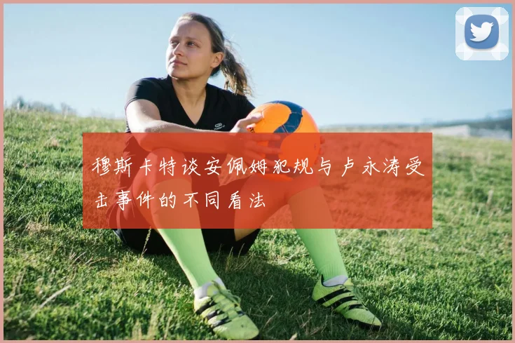 穆斯卡特谈安佩姆犯规与卢永涛受击事件的不同看法