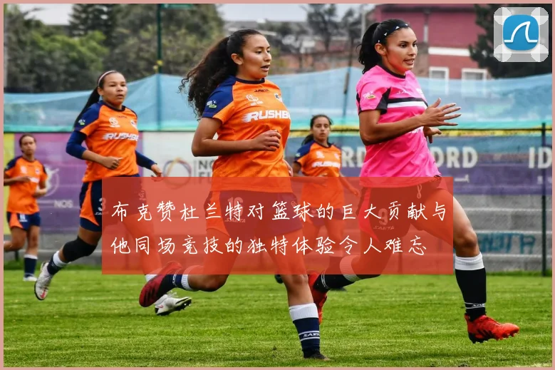 布克赞杜兰特对篮球的巨大贡献与他同场竞技的独特体验令人难忘