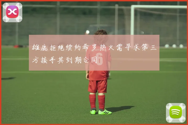 雄鹿拒绝续约希罗热火需寻求第三方接手其到期合同